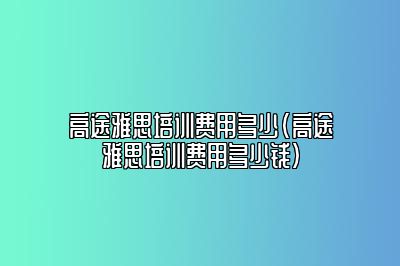 高途雅思培训费用多少(高途雅思培训费用多少钱)