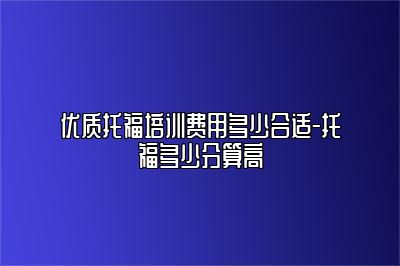 优质托福培训费用多少合适-托福多少分算高