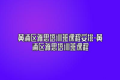 黄浦区雅思培训班课程安排-黄浦区雅思培训班课程
