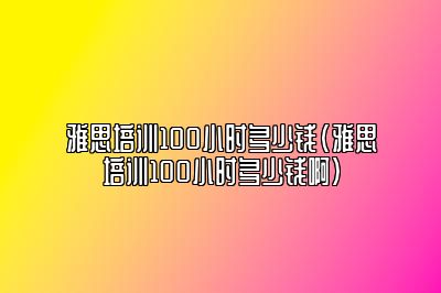 雅思培训100小时多少钱(雅思培训100小时多少钱啊)