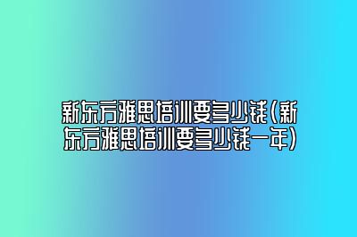 新东方雅思培训要多少钱(新东方雅思培训要多少钱一年)