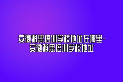 安徽雅思培训学校地址在哪里-安徽雅思培训学校地址