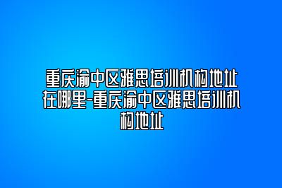 重庆渝中区雅思培训机构地址在哪里-重庆渝中区雅思培训机构地址