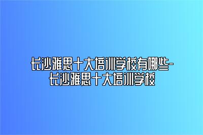 长沙雅思十大培训学校有哪些-长沙雅思十大培训学校