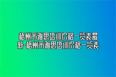 梧州市雅思培训价格一览表最新-梧州市雅思培训价格一览表