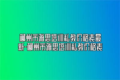 柳州市雅思培训私教价格表最新-柳州市雅思培训私教价格表
