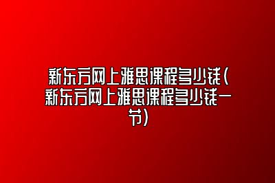 新东方网上雅思课程多少钱(新东方网上雅思课程多少钱一节)