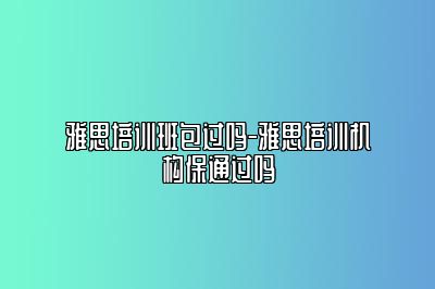 雅思培训班包过吗-雅思培训机构保通过吗