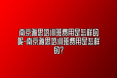 南京雅思培训班费用是怎样的呢-南京雅思培训班费用是怎样的？