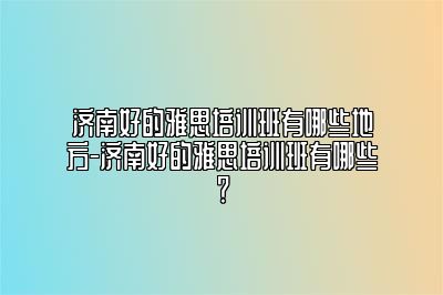 济南好的雅思培训班有哪些地方-济南好的雅思培训班有哪些？