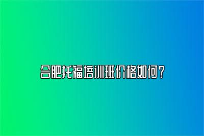 合肥托福培训班价格如何？