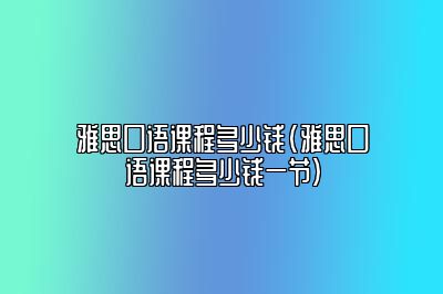 雅思口语课程多少钱(雅思口语课程多少钱一节)