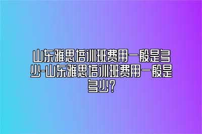 山东雅思培训班费用一般是多少-山东雅思培训班费用一般是多少？