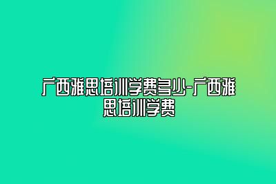 广西雅思培训学费多少-广西雅思培训学费