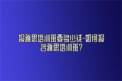 报雅思培训班要多少钱-如何报名雅思培训班？