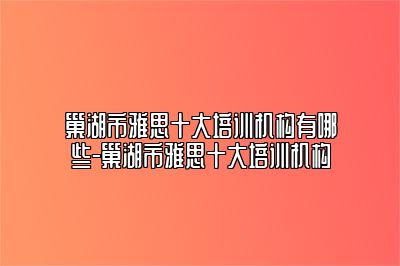 巢湖市雅思十大培训机构有哪些-巢湖市雅思十大培训机构