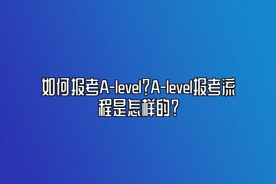 如何报考A-level？A-level报考流程是怎样的？