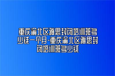 重庆渝北区雅思封闭培训班多少钱一个月-重庆渝北区雅思封闭培训班多少钱
