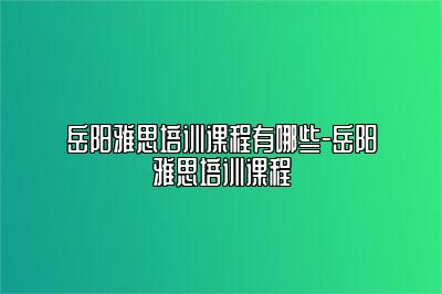 岳阳雅思培训课程有哪些-岳阳雅思培训课程