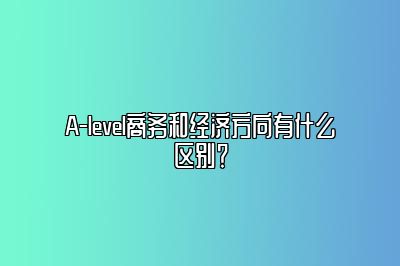 A-level商务和经济方向有什么区别？