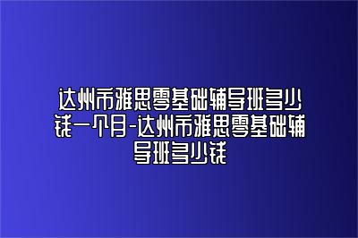 达州市雅思零基础辅导班多少钱一个月-达州市雅思零基础辅导班多少钱