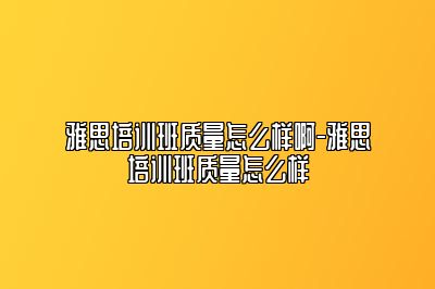 雅思培训班质量怎么样啊-雅思培训班质量怎么样
