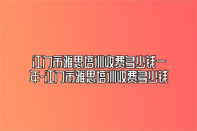 江门市雅思培训收费多少钱一年-江门市雅思培训收费多少钱