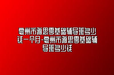 亳州市雅思零基础辅导班多少钱一个月-亳州市雅思零基础辅导班多少钱