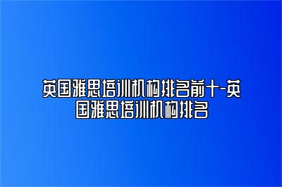 英国雅思培训机构排名前十-英国雅思培训机构排名