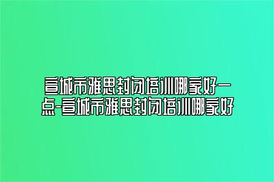 宣城市雅思封闭培训哪家好一点-宣城市雅思封闭培训哪家好