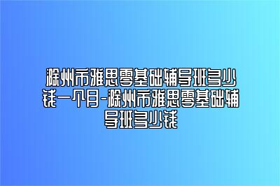 滁州市雅思零基础辅导班多少钱一个月-滁州市雅思零基础辅导班多少钱