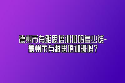 德州市有雅思培训班吗多少钱-德州市有雅思培训班吗？