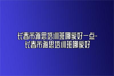 长春市雅思培训班哪家好一点-长春市雅思培训班哪家好