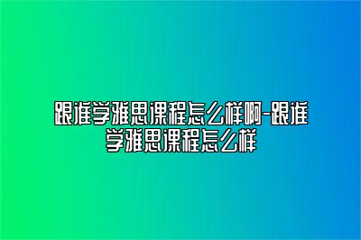 跟谁学雅思课程怎么样啊-跟谁学雅思课程怎么样