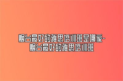 烟台最好的雅思培训班是哪家-烟台最好的雅思培训班