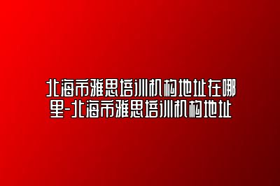北海市雅思培训机构地址在哪里-北海市雅思培训机构地址
