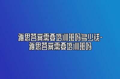 雅思答案需要培训班吗多少钱-雅思答案需要培训班吗