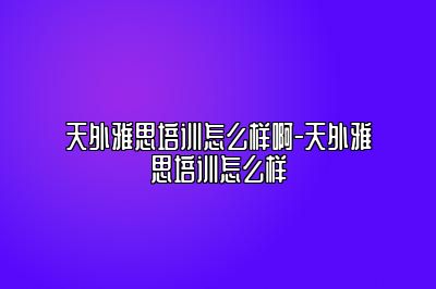 天外雅思培训怎么样啊-天外雅思培训怎么样