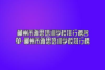 柳州市雅思培训学校排行榜名单-柳州市雅思培训学校排行榜