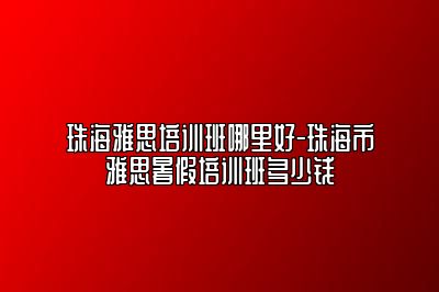 珠海雅思培训班哪里好-珠海市雅思暑假培训班多少钱