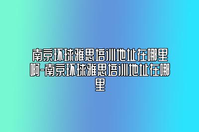 南京环球雅思培训地址在哪里啊-南京环球雅思培训地址在哪里