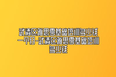 武清区雅思零基础培训多少钱一个月-武清区雅思零基础培训多少钱