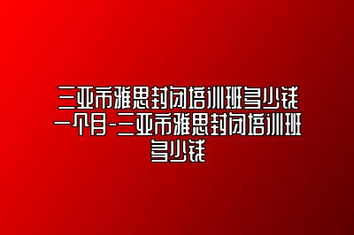三亚市雅思封闭培训班多少钱一个月-三亚市雅思封闭培训班多少钱