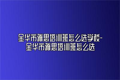 金华市雅思培训班怎么选学校-金华市雅思培训班怎么选