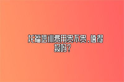 ​托福培训费用贵不贵，值得报吗？