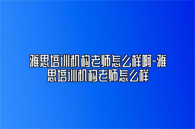 雅思培训机构老师怎么样啊-雅思培训机构老师怎么样