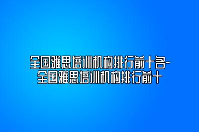 全国雅思培训机构排行前十名-全国雅思培训机构排行前十