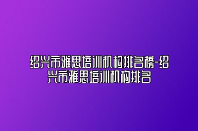 绍兴市雅思培训机构排名榜-绍兴市雅思培训机构排名