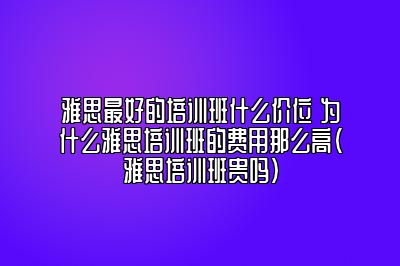 雅思最好的培训班什么价位 为什么雅思培训班的费用那么高(雅思培训班贵吗)