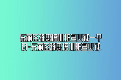 东丽区雅思培训班多少钱一个月-东丽区雅思培训班多少钱